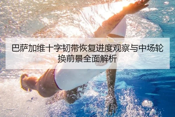 巴萨加维十字韧带恢复进度观察与中场轮换前景全面解析