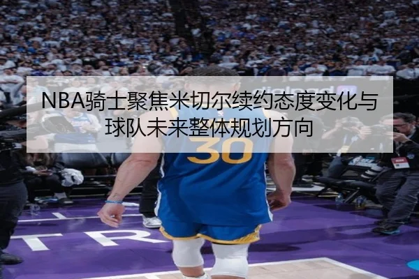 NBA骑士聚焦米切尔续约态度变化与球队未来整体规划方向（kaiyun）