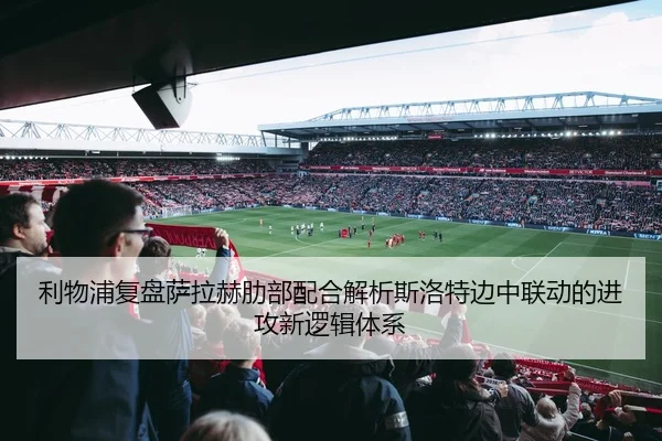 利物浦复盘萨拉赫肋部配合解析斯洛特边中联动的进攻新逻辑体系（kaiyun）